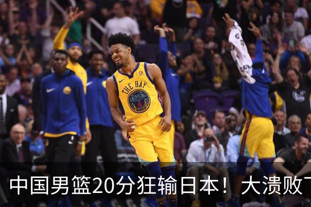中国男篮20分狂输日本！大溃败下露出四块伤疤！再度崛起必须彻改